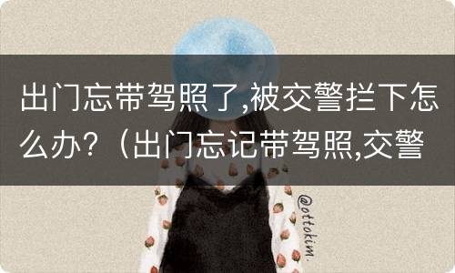 出门忘带驾照了,被交警拦下怎么办?（出门忘记带驾照,交警抓到怎么处理）