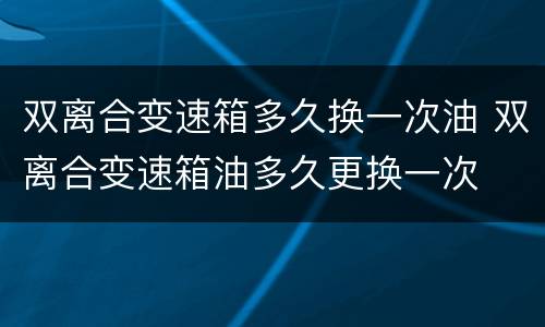 双离合变速箱多久换一次油 双离合变速箱油多久更换一次