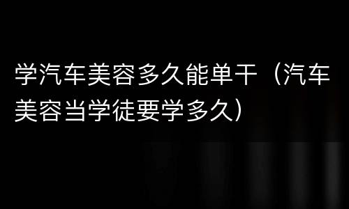 学汽车美容多久能单干（汽车美容当学徒要学多久）