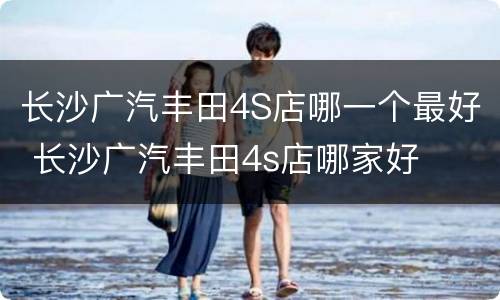 长沙广汽丰田4S店哪一个最好 长沙广汽丰田4s店哪家好