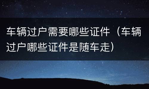 车辆过户需要哪些证件（车辆过户哪些证件是随车走）