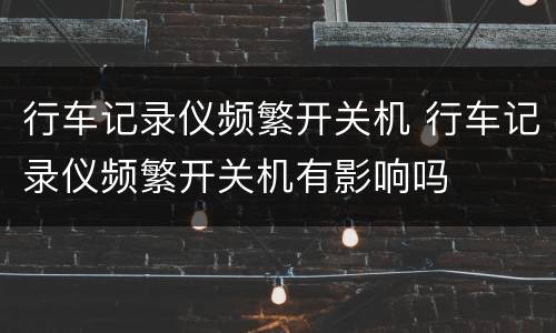 行车记录仪频繁开关机 行车记录仪频繁开关机有影响吗