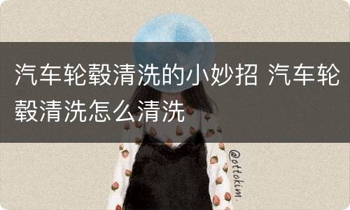 汽车轮毂清洗的小妙招 汽车轮毂清洗怎么清洗
