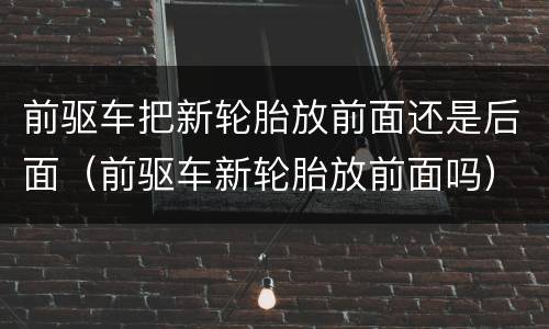 前驱车把新轮胎放前面还是后面（前驱车新轮胎放前面吗）