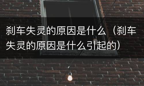 刹车失灵的原因是什么（刹车失灵的原因是什么引起的）
