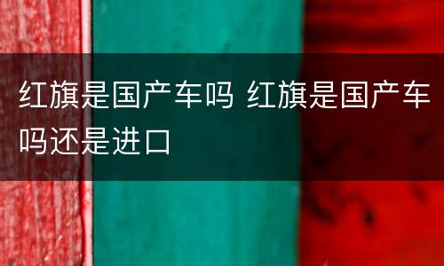 红旗是国产车吗 红旗是国产车吗还是进口