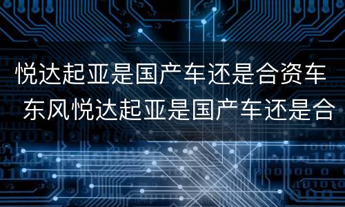 悦达起亚是国产车还是合资车 东风悦达起亚是国产车还是合资车