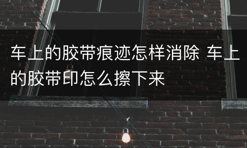 车上的胶带痕迹怎样消除 车上的胶带印怎么擦下来
