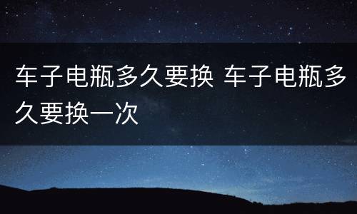 车子电瓶多久要换 车子电瓶多久要换一次