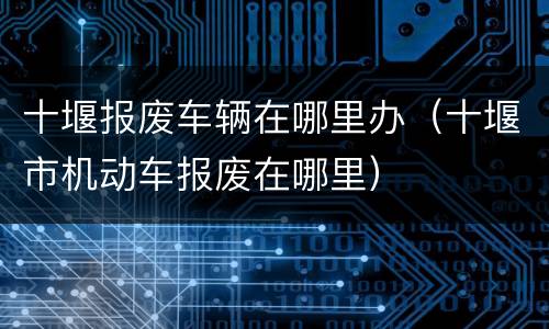 十堰报废车辆在哪里办（十堰市机动车报废在哪里）