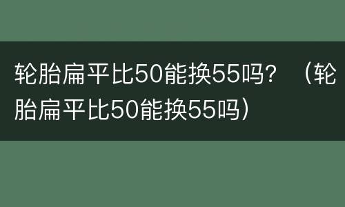 轮胎扁平比50能换55吗？（轮胎扁平比50能换55吗）