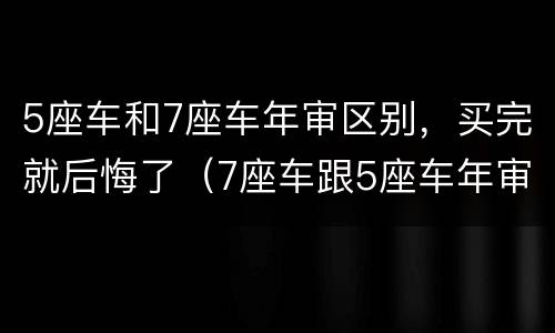 5座车和7座车年审区别，买完就后悔了（7座车跟5座车年审一样吗）