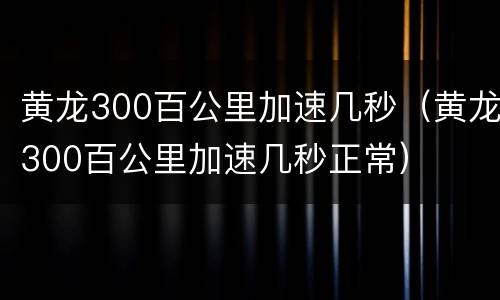 黄龙300百公里加速几秒（黄龙300百公里加速几秒正常）