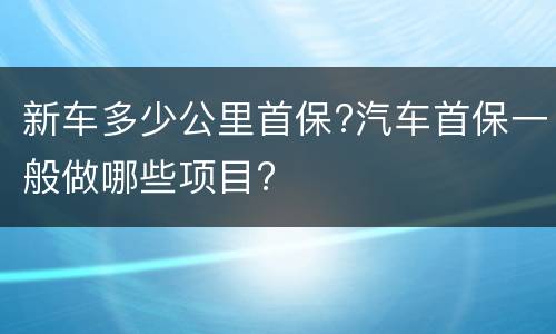 新车多少公里首保?汽车首保一般做哪些项目?