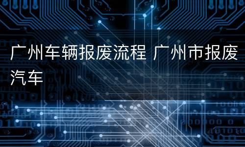 广州车辆报废流程 广州市报废汽车