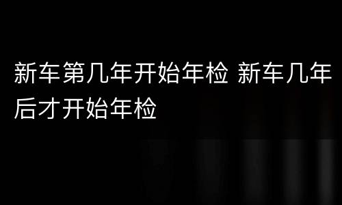 新车第几年开始年检 新车几年后才开始年检