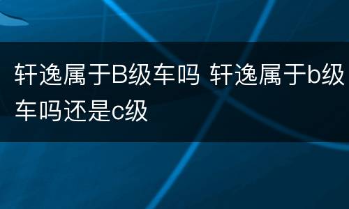 轩逸属于B级车吗 轩逸属于b级车吗还是c级