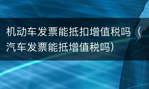 机动车发票能抵扣增值税吗（汽车发票能抵增值税吗）