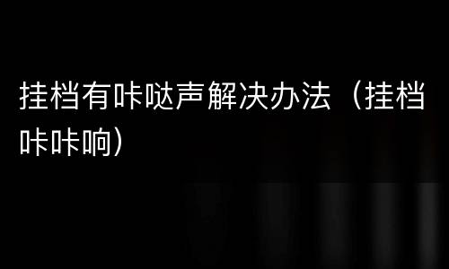 挂档有咔哒声解决办法（挂档咔咔响）