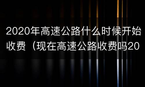 2020年高速公路什么时候开始收费（现在高速公路收费吗2020）