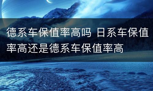 德系车保值率高吗 日系车保值率高还是德系车保值率高