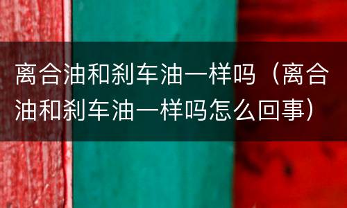 离合油和刹车油一样吗（离合油和刹车油一样吗怎么回事）