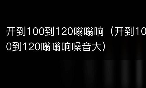 开到100到120嗡嗡响（开到100到120嗡嗡响噪音大）