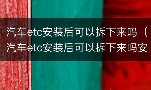 汽车etc安装后可以拆下来吗（汽车etc安装后可以拆下来吗安全吗）