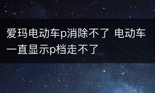 爱玛电动车p消除不了 电动车一直显示p档走不了