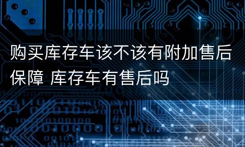 购买库存车该不该有附加售后保障 库存车有售后吗