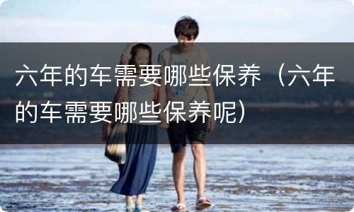六年的车需要哪些保养（六年的车需要哪些保养呢）