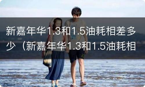 新嘉年华1.3和1.5油耗相差多少（新嘉年华1.3和1.5油耗相差多少正常）