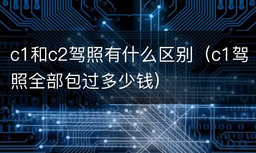 c1和c2驾照有什么区别（c1驾照全部包过多少钱）