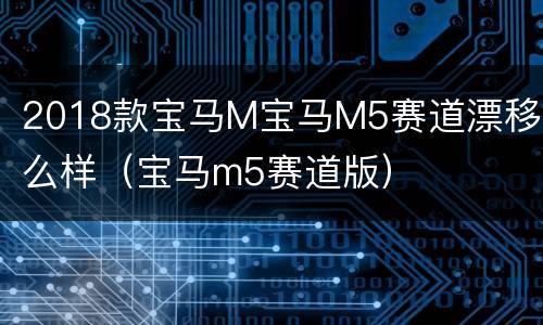 2018款宝马M宝马M5赛道漂移怎么样（宝马m5赛道版）