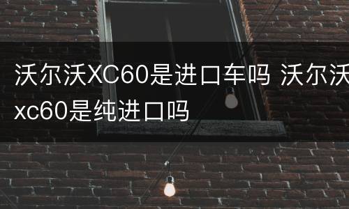 沃尔沃XC60是进口车吗 沃尔沃xc60是纯进口吗