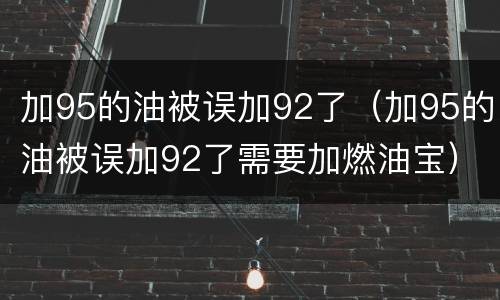 加95的油被误加92了（加95的油被误加92了需要加燃油宝）