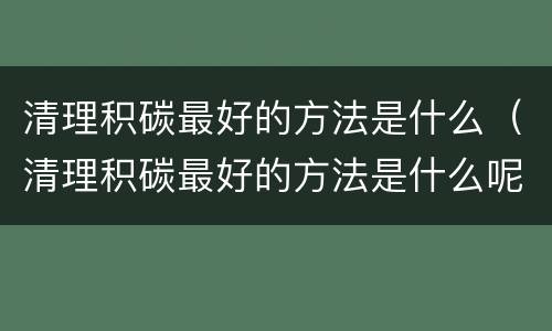 清理积碳最好的方法是什么（清理积碳最好的方法是什么呢）