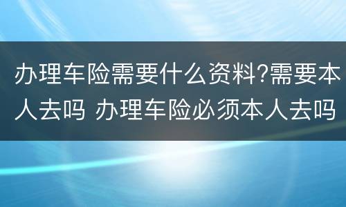 办理车险需要什么资料?需要本人去吗 办理车险必须本人去吗