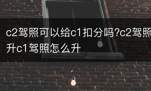 c2驾照可以给c1扣分吗?c2驾照升c1驾照怎么升