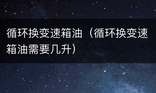 循环换变速箱油（循环换变速箱油需要几升）