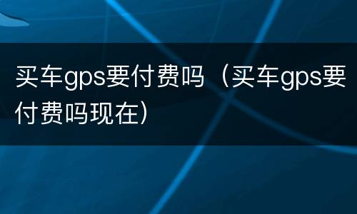 买车gps要付费吗（买车gps要付费吗现在）