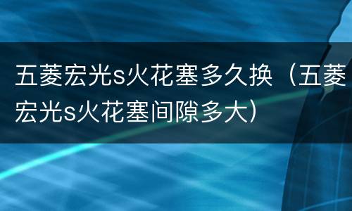 五菱宏光s火花塞多久换（五菱宏光s火花塞间隙多大）