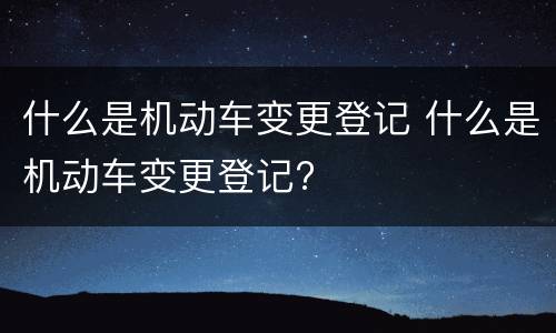 什么是机动车变更登记 什么是机动车变更登记?