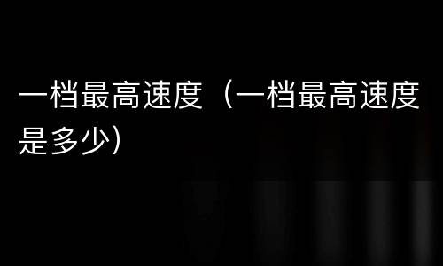一档最高速度（一档最高速度是多少）