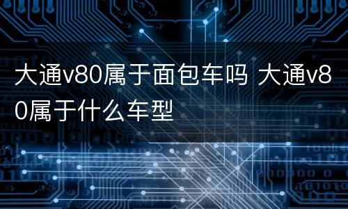 大通v80属于面包车吗 大通v80属于什么车型