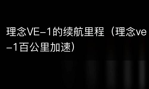 理念VE-1的续航里程（理念ve-1百公里加速）
