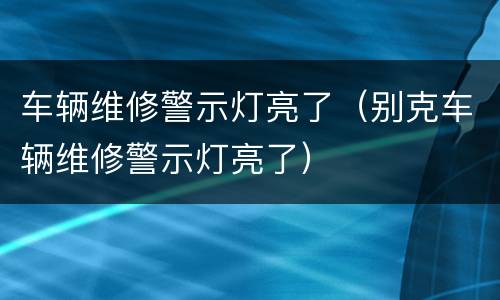 车辆维修警示灯亮了（别克车辆维修警示灯亮了）