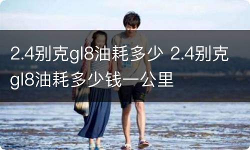 2.4别克gl8油耗多少 2.4别克gl8油耗多少钱一公里