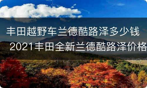 丰田越野车兰德酷路泽多少钱 2021丰田全新兰德酷路泽价格