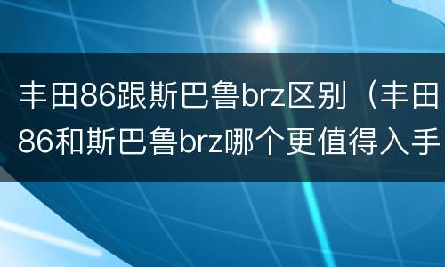 丰田86跟斯巴鲁brz区别（丰田86和斯巴鲁brz哪个更值得入手）